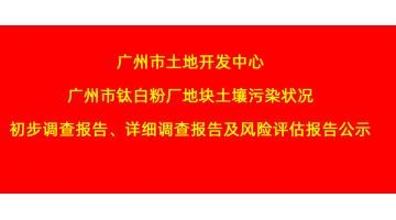 廣州市土地開發(fā)中心廣州市鈦白粉廠地塊土壤污染狀況初步調(diào)查報告、詳細調(diào)查報告，風險評估報告公示